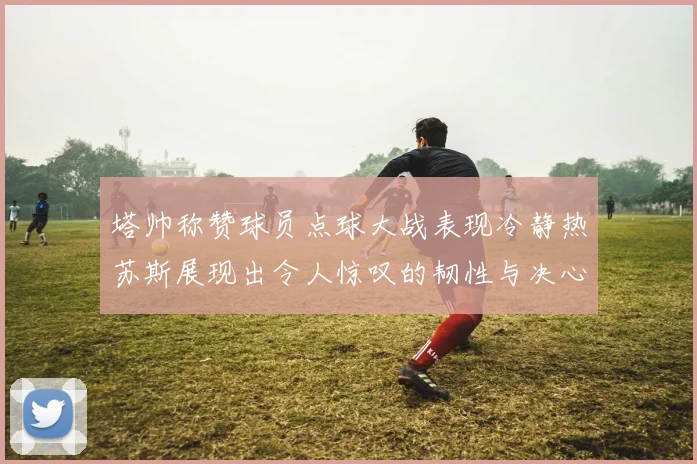 塔帅称赞球员点球大战表现冷静热苏斯展现出令人惊叹的韧性与决心
