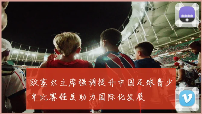 欧塞尔主席强调提升中国足球青少年比赛强度助力国际化发展
