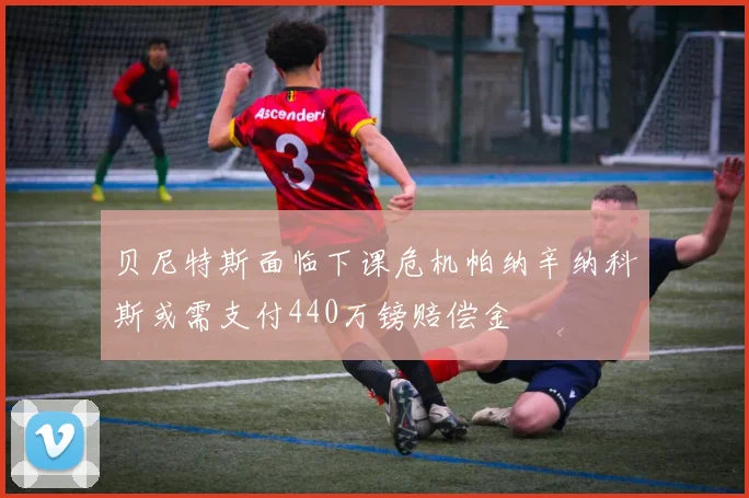 贝尼特斯面临下课危机帕纳辛纳科斯或需支付440万镑赔偿金