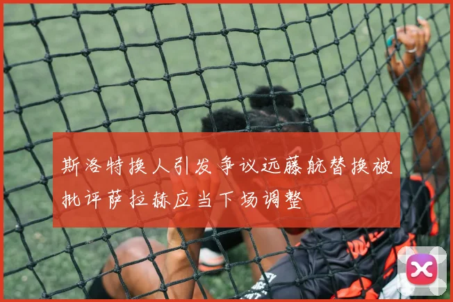 斯洛特换人引发争议远藤航替换被批评萨拉赫应当下场调整