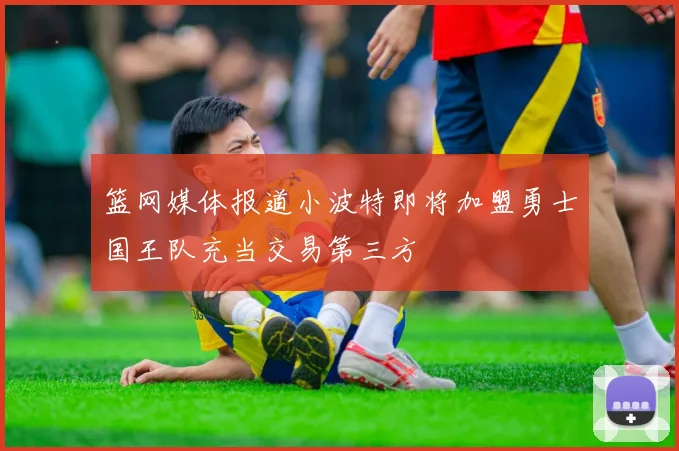 篮网媒体报道小波特即将加盟勇士国王队充当交易第三方
