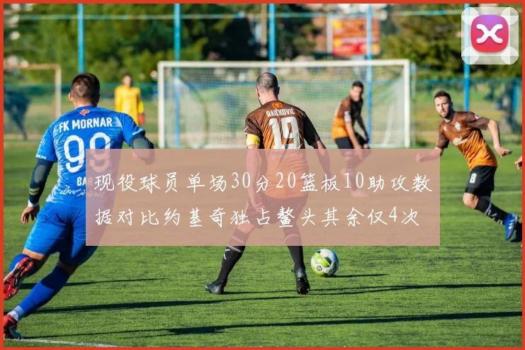 现役球员单场30分20篮板10助攻数据对比约基奇独占鳌头其余仅4次
