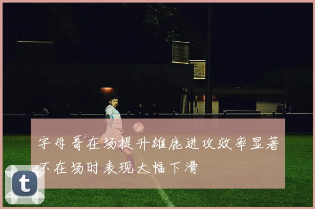 字母哥在场提升雄鹿进攻效率显著不在场时表现大幅下滑