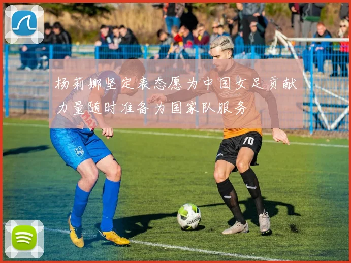 杨莉娜坚定表态愿为中国女足贡献力量随时准备为国家队服务