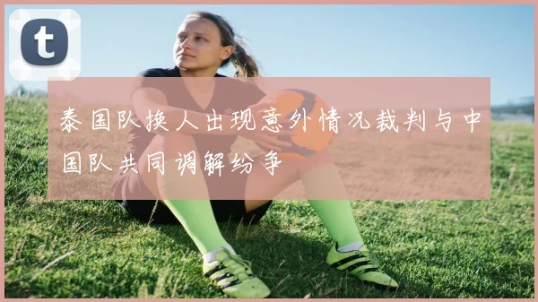 泰国队换人出现意外情况裁判与中国队共同调解纷争