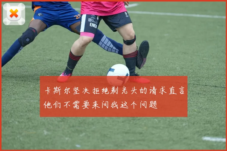 卡斯尔坚决拒绝剃光头的请求直言他们不需要来问我这个问题