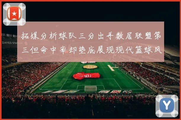 拓媒分析球队三分出手数居联盟第三但命中率却垫底展现现代篮球风格