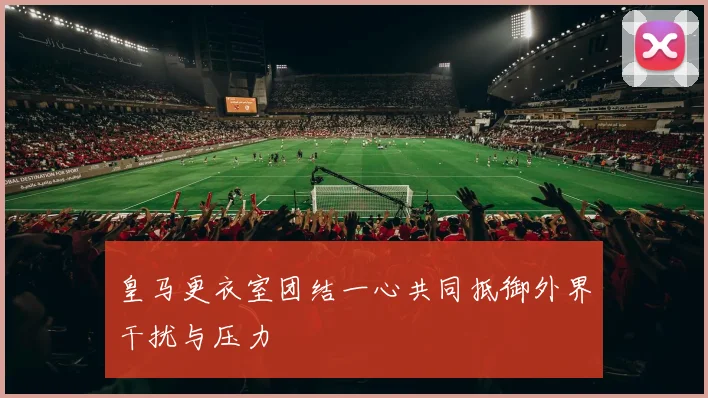 皇马更衣室团结一心共同抵御外界干扰与压力