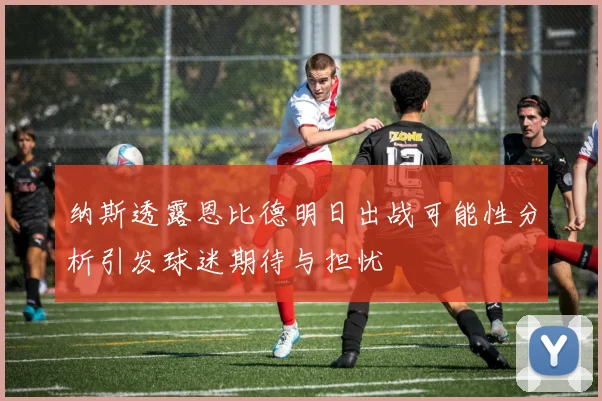 纳斯透露恩比德明日出战可能性分析引发球迷期待与担忧