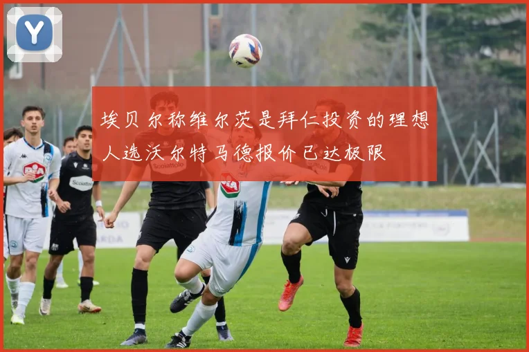 埃贝尔称维尔茨是拜仁投资的理想人选沃尔特马德报价已达极限