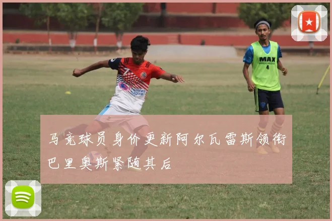 马竞球员身价更新阿尔瓦雷斯领衔巴里奥斯紧随其后